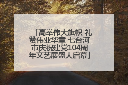 高举伟大旗帜 礼赞伟业华章 七台河市庆祝建党104周年文艺展盛大启幕