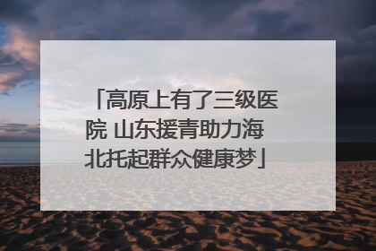 高原上有了三级医院 山东援青助力海北托起群众健康梦