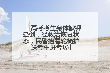 高考考生身体缺钾晕倒，经救治恢复状态，民警抬着轮椅护送考生进考场