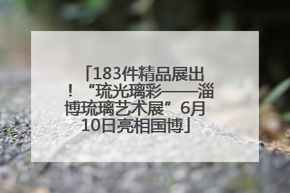183件精品展出！“琉光璃彩——淄博琉璃艺术展”6月10日亮相国博