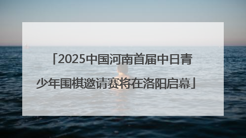 2025中国河南首届中日青少年围棋邀请赛将在洛阳启幕