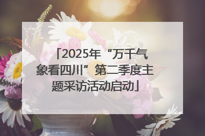 2025年“万千气象看四川”第二季度主题采访活动启动