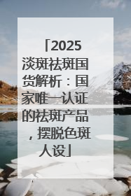 2025淡斑祛斑国货解析：国家唯一认证的祛斑产品，摆脱色斑人设