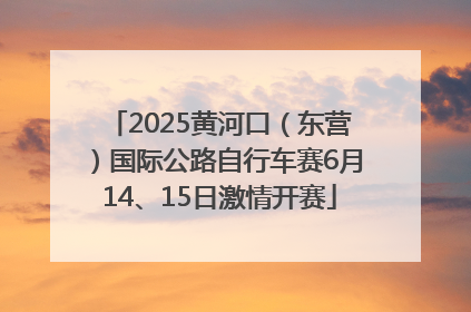 2025黄河口（东营）国际公路自行车赛6月14、15日激情开赛