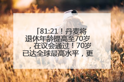 81:21！丹麦将退休年龄提高至70岁，在议会通过！70岁已达全球最高水平，更多国家或将逐步跟进